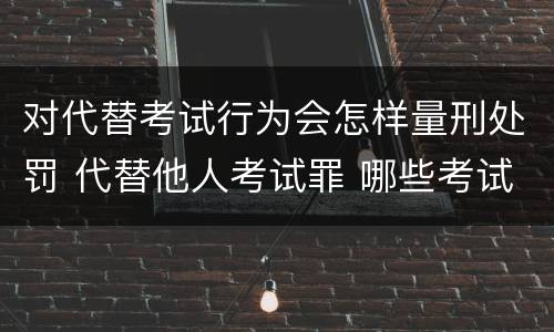 对代替考试行为会怎样量刑处罚 代替他人考试罪 哪些考试
