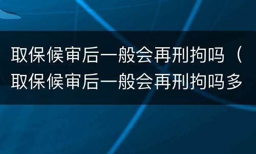 取保候审后一般会再刑拘吗（取保候审后一般会再刑拘吗多久）