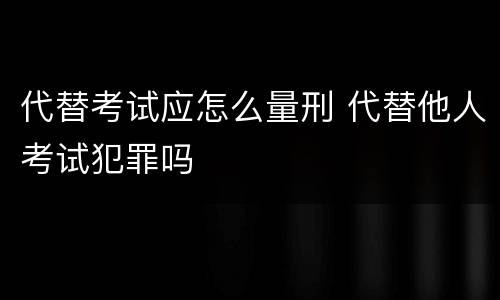 代替考试应怎么量刑 代替他人考试犯罪吗
