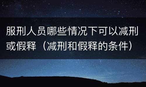 服刑人员哪些情况下可以减刑或假释（减刑和假释的条件）
