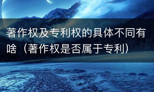 著作权及专利权的具体不同有啥（著作权是否属于专利）