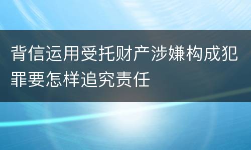 背信运用受托财产涉嫌构成犯罪要怎样追究责任