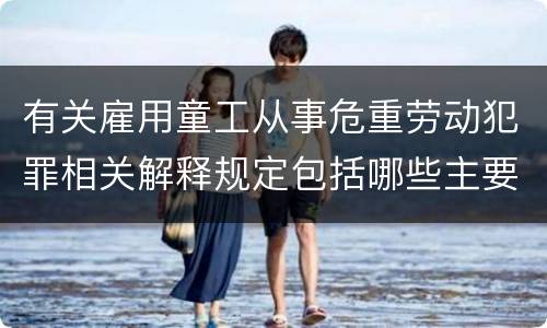 有关雇用童工从事危重劳动犯罪相关解释规定包括哪些主要内容