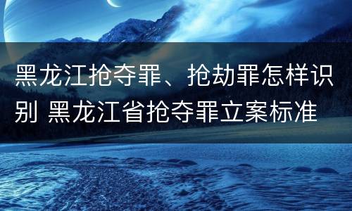 黑龙江抢夺罪、抢劫罪怎样识别 黑龙江省抢夺罪立案标准