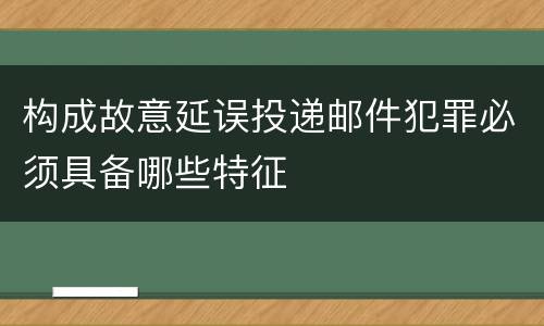 构成故意延误投递邮件犯罪必须具备哪些特征