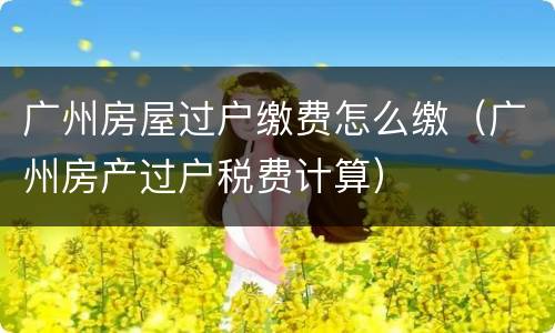 广州房屋过户缴费怎么缴（广州房产过户税费计算）
