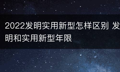 2022发明实用新型怎样区别 发明和实用新型年限