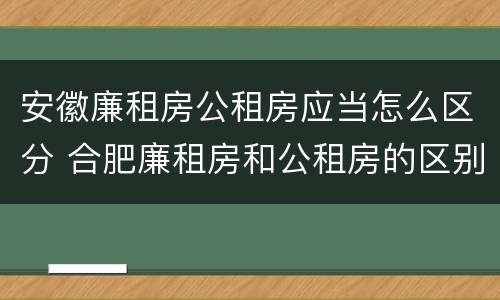 安徽廉租房公租房应当怎么区分 合肥廉租房和公租房的区别