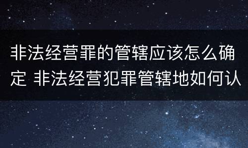 非法经营罪的管辖应该怎么确定 非法经营犯罪管辖地如何认定