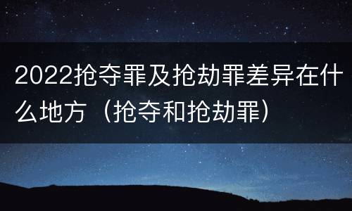 2022抢夺罪及抢劫罪差异在什么地方（抢夺和抢劫罪）