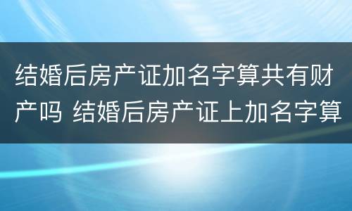 结婚后房产证加名字算共有财产吗 结婚后房产证上加名字算共同财产吗