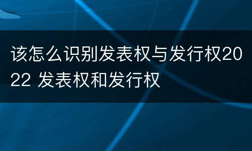 该怎么识别发表权与发行权2022 发表权和发行权