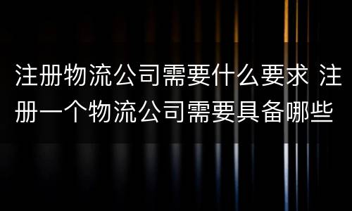 注册物流公司需要什么要求 注册一个物流公司需要具备哪些条件