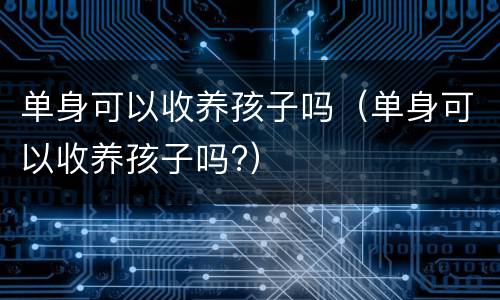 单身可以收养孩子吗（单身可以收养孩子吗?）