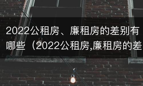 2022公租房、廉租房的差别有哪些（2022公租房,廉租房的差别有哪些呢）