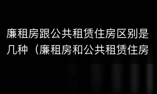 廉租房跟公共租赁住房区别是几种（廉租房和公共租赁住房）
