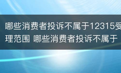 哪些消费者投诉不属于12315受理范围 哪些消费者投诉不属于12315受理范围内