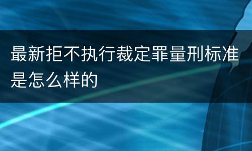 最新拒不执行裁定罪量刑标准是怎么样的