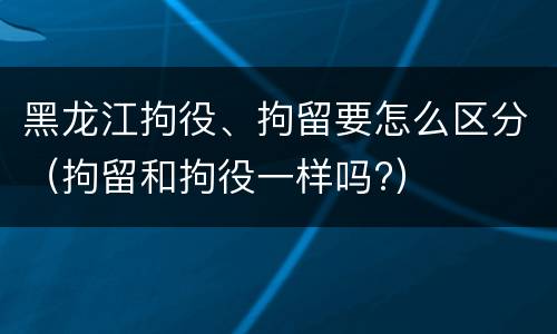 黑龙江拘役、拘留要怎么区分（拘留和拘役一样吗?）