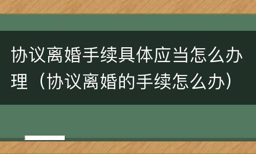 协议离婚手续具体应当怎么办理（协议离婚的手续怎么办）