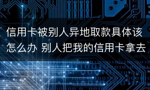 信用卡被别人异地取款具体该怎么办 别人把我的信用卡拿去使用之后逾期我可以告他吗