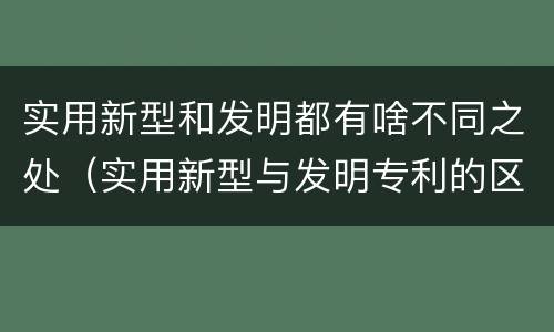 实用新型和发明都有啥不同之处（实用新型与发明专利的区别有哪些）