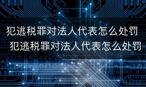 犯逃税罪对法人代表怎么处罚 犯逃税罪对法人代表怎么处罚的