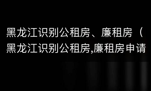 黑龙江识别公租房、廉租房（黑龙江识别公租房,廉租房申请条件）