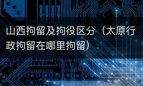 山西拘留及拘役区分（太原行政拘留在哪里拘留）
