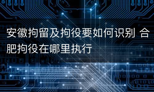 安徽拘留及拘役要如何识别 合肥拘役在哪里执行