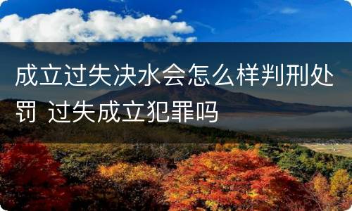 成立过失决水会怎么样判刑处罚 过失成立犯罪吗