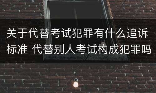 关于代替考试犯罪有什么追诉标准 代替别人考试构成犯罪吗