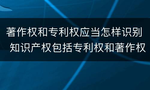 著作权和专利权应当怎样识别 知识产权包括专利权和著作权吗