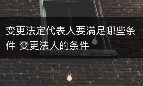 变更法定代表人要满足哪些条件 变更法人的条件