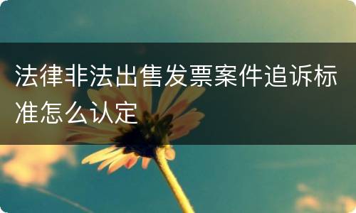 法律非法出售发票案件追诉标准怎么认定