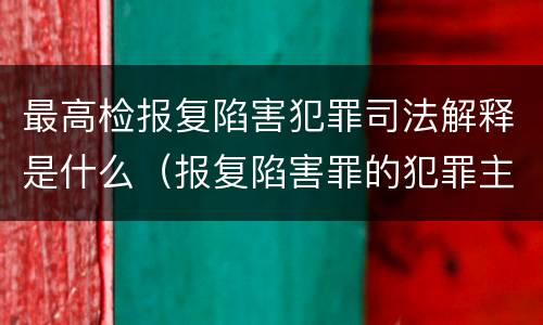最高检报复陷害犯罪司法解释是什么（报复陷害罪的犯罪主体）