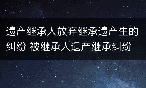 遗产继承人放弃继承遗产生的纠纷 被继承人遗产继承纠纷