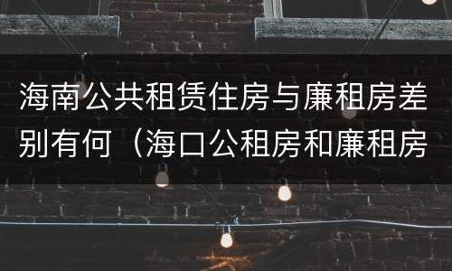 海南公共租赁住房与廉租房差别有何（海口公租房和廉租房的区别）