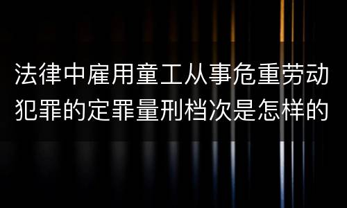 法律中雇用童工从事危重劳动犯罪的定罪量刑档次是怎样的