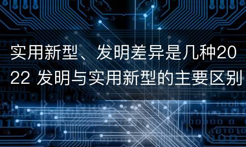 实用新型、发明差异是几种2022 发明与实用新型的主要区别