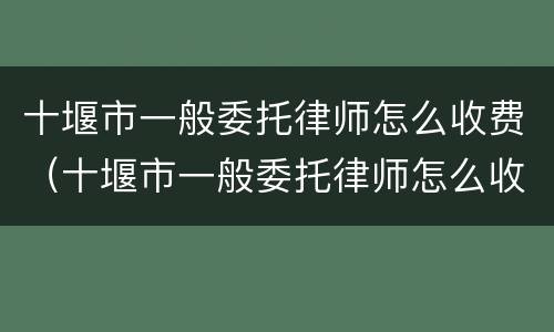 十堰市一般委托律师怎么收费（十堰市一般委托律师怎么收费的）