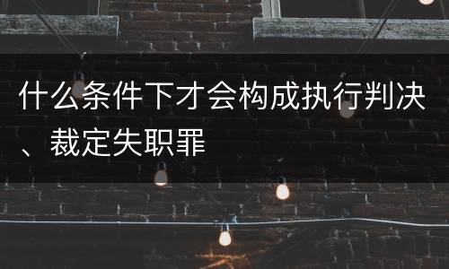 什么条件下才会构成执行判决、裁定失职罪