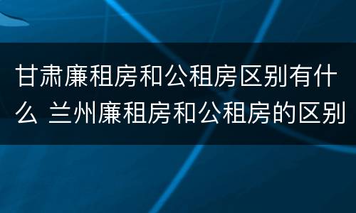 甘肃廉租房和公租房区别有什么 兰州廉租房和公租房的区别