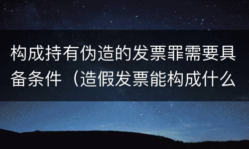 构成持有伪造的发票罪需要具备条件（造假发票能构成什么罪）