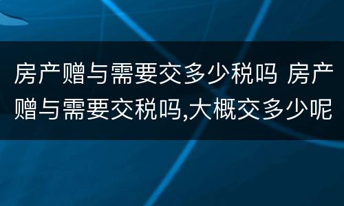 房产赠与需要交多少税吗 房产赠与需要交税吗,大概交多少呢?