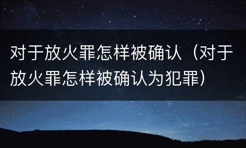 对于放火罪怎样被确认（对于放火罪怎样被确认为犯罪）
