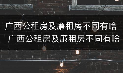 广西公租房及廉租房不同有啥 广西公租房及廉租房不同有啥区别