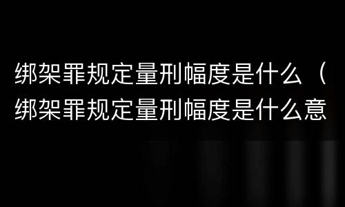 绑架罪规定量刑幅度是什么（绑架罪规定量刑幅度是什么意思）