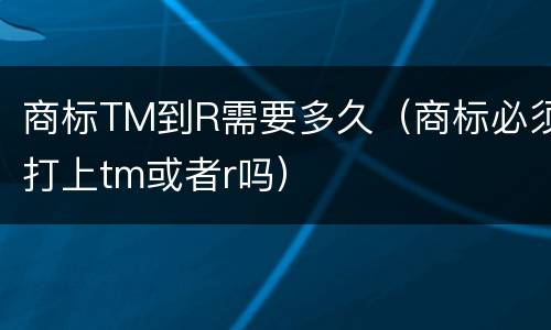 商标TM到R需要多久（商标必须打上tm或者r吗）