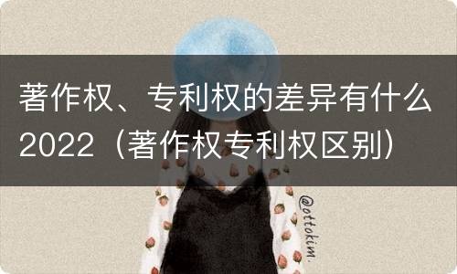 著作权、专利权的差异有什么2022（著作权专利权区别）